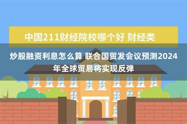 炒股融资利息怎么算 联合国贸发会议预测2024年全球贸易将实现反弹