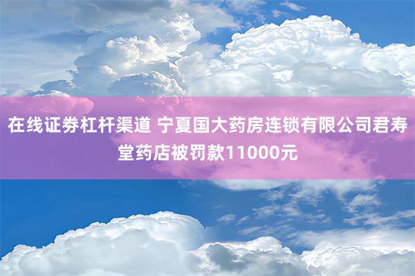 在线证劵杠杆渠道 宁夏国大药房连锁有限公司君寿堂药店被罚款11000元