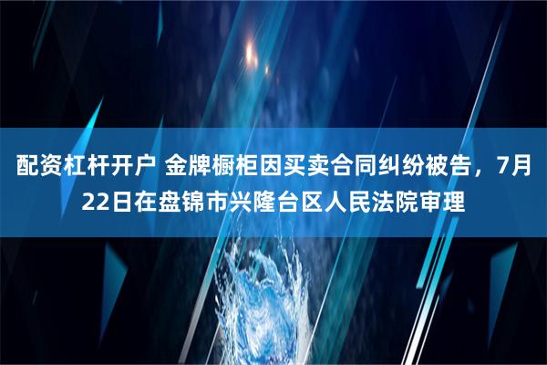 配资杠杆开户 金牌橱柜因买卖合同纠纷被告，7月22日在盘锦市兴隆台区人民法院审理