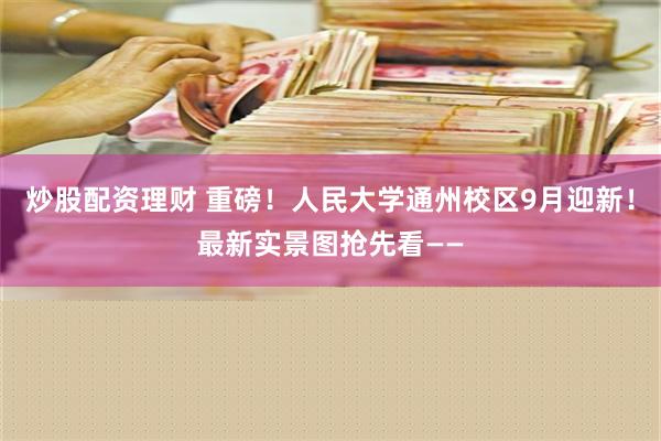 炒股配资理财 重磅！人民大学通州校区9月迎新！最新实景图抢先看——