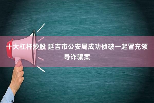 十大杠杆炒股 延吉市公安局成功侦破一起冒充领导诈骗案