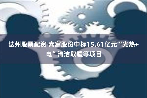 达州股票配资 嘉寓股份中标15.61亿元“光热+电”清洁取暖等项目