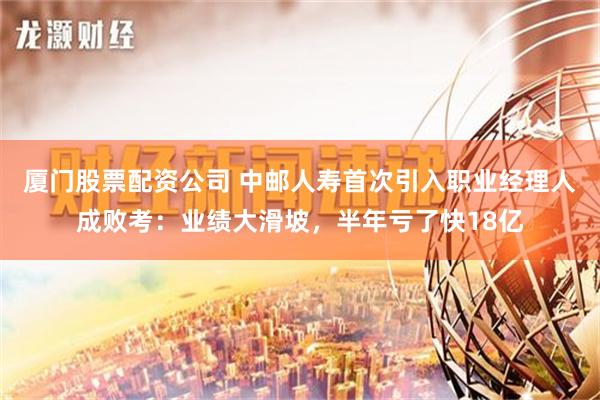 厦门股票配资公司 中邮人寿首次引入职业经理人成败考：业绩大滑坡，半年亏了快18亿