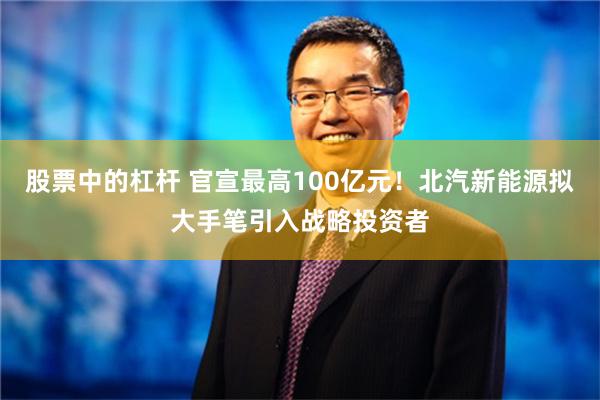 股票中的杠杆 官宣最高100亿元！北汽新能源拟大手笔引入战略投资者