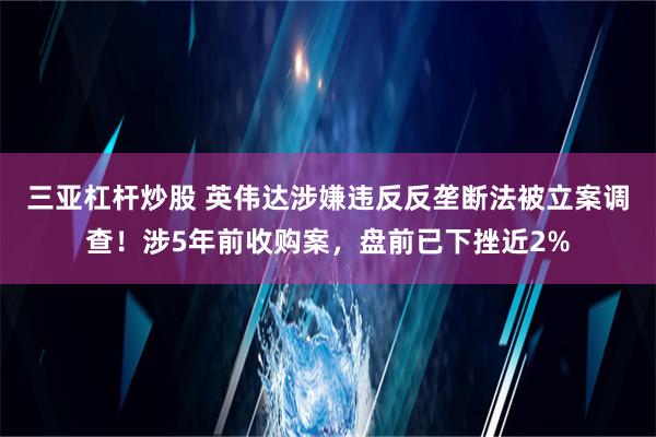 三亚杠杆炒股 英伟达涉嫌违反反垄断法被立案调查！涉5年前收购案，盘前已下挫近2%