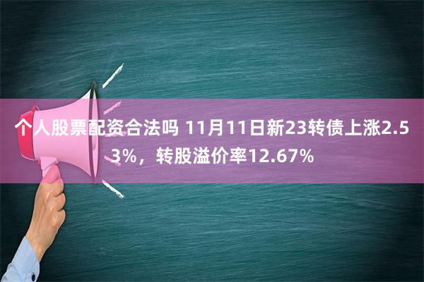 个人股票配资合法吗 11月11日新23转债上涨2.53%，转股溢价率12.67%