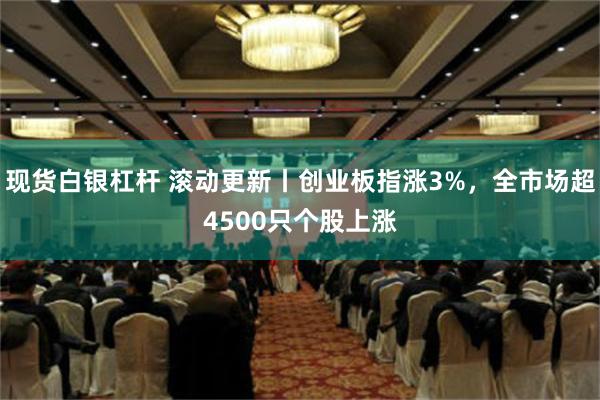 现货白银杠杆 滚动更新丨创业板指涨3%，全市场超4500只个股上涨